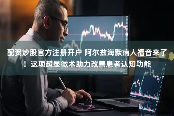 配资炒股官方注册开户 阿尔兹海默病人福音来了！这项超显微术助力改善患者认知功能
