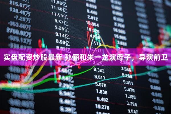 实盘配资炒股最新 孙俪和朱一龙演母子，导演前卫