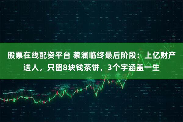 股票在线配资平台 蔡澜临终最后阶段：上亿财产送人，只留8块钱茶饼，3个字涵盖一生