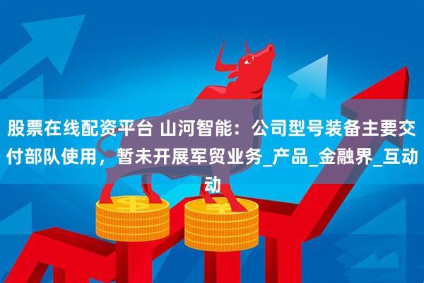 股票在线配资平台 山河智能：公司型号装备主要交付部队使用，暂未开展军贸业务_产品_金融界_互动