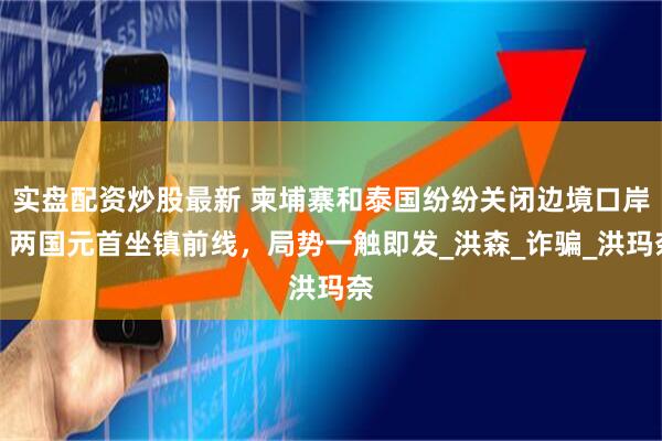 实盘配资炒股最新 柬埔寨和泰国纷纷关闭边境口岸，两国元首坐镇前线，局势一触即发_洪森_诈骗_洪玛奈