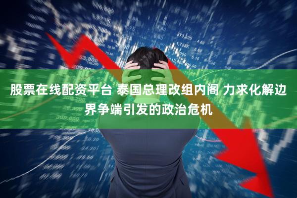 股票在线配资平台 泰国总理改组内阁 力求化解边界争端引发的政治危机