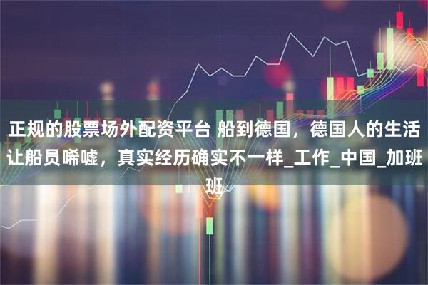 正规的股票场外配资平台 船到德国，德国人的生活让船员唏嘘，真实经历确实不一样_工作_中国_加班