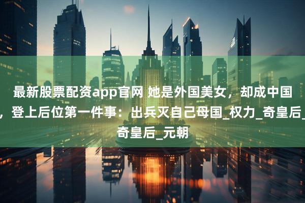 最新股票配资app官网 她是外国美女，却成中国皇后，登上后位第一件事：出兵灭自己母国_权力_奇皇后_元朝