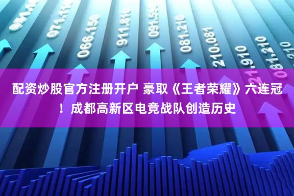 配资炒股官方注册开户 豪取《王者荣耀》六连冠！成都高新区电竞战队创造历史