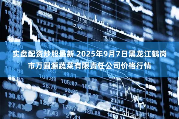 实盘配资炒股最新 2025年9月7日黑龙江鹤岗市万圃源蔬菜有限责任公司价格行情