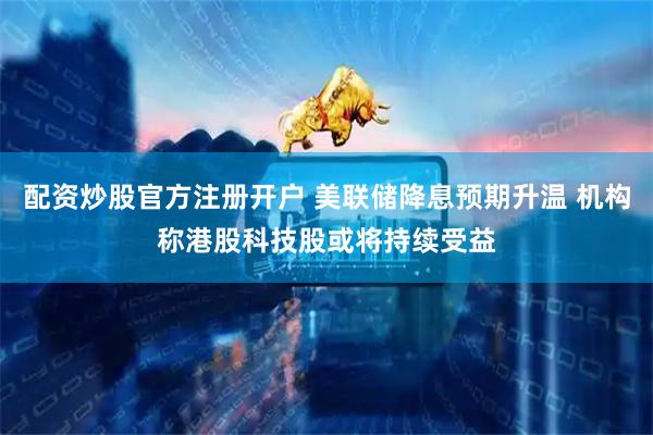 配资炒股官方注册开户 美联储降息预期升温 机构称港股科技股或将持续受益