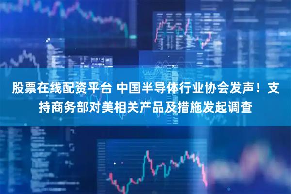 股票在线配资平台 中国半导体行业协会发声！支持商务部对美相关产品及措施发起调查