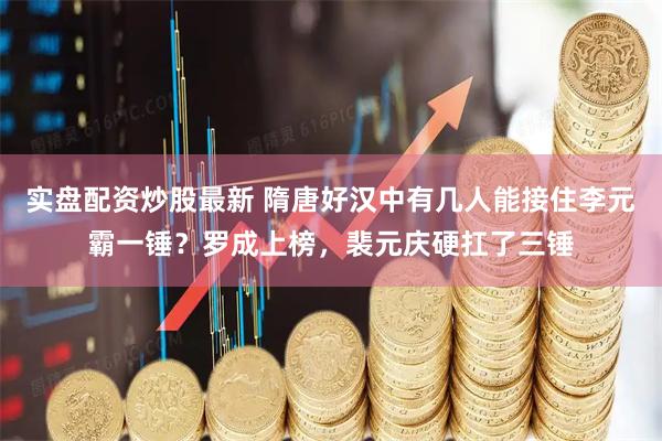 实盘配资炒股最新 隋唐好汉中有几人能接住李元霸一锤？罗成上榜，裴元庆硬扛了三锤
