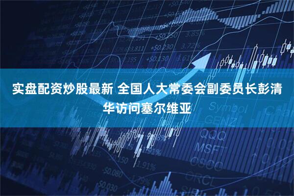 实盘配资炒股最新 全国人大常委会副委员长彭清华访问塞尔维亚