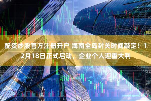 配资炒股官方注册开户 海南全岛封关时间敲定！12月18日正式启动，企业个人迎重大利