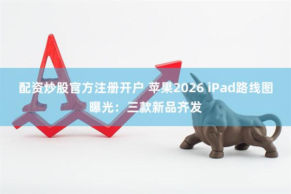 配资炒股官方注册开户 苹果2026 iPad路线图曝光：三款新品齐发