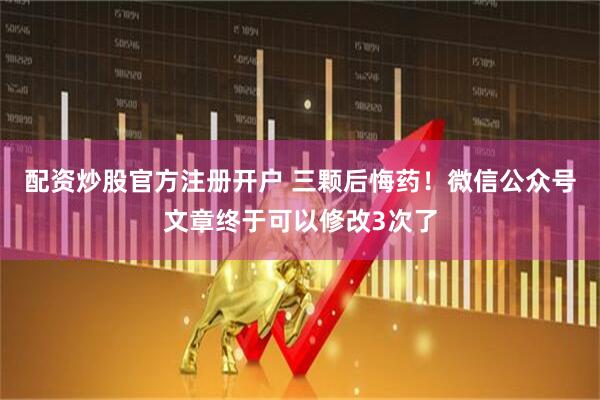 配资炒股官方注册开户 三颗后悔药！微信公众号文章终于可以修改3次了