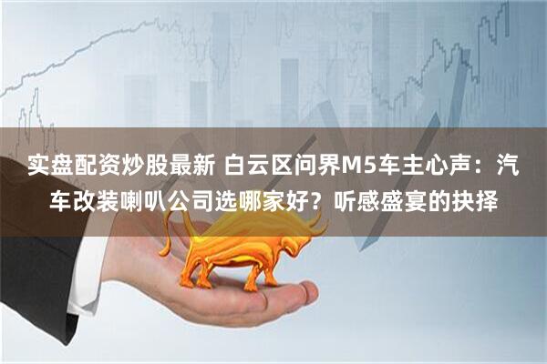 实盘配资炒股最新 白云区问界M5车主心声：汽车改装喇叭公司选哪家好？听感盛宴的抉择