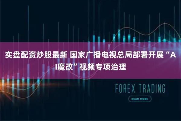 实盘配资炒股最新 国家广播电视总局部署开展“AI魔改”视频专项治理