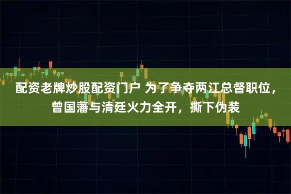 配资老牌炒股配资门户 为了争夺两江总督职位，曾国藩与清廷火力全开，撕下伪装