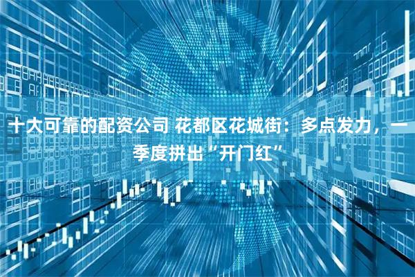 十大可靠的配资公司 花都区花城街：多点发力，一季度拼出“开门红”