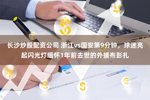 长沙炒股配资公司 浙江vs国安第9分钟，球迷亮起闪光灯缅怀1年前去世的外援布彭扎
