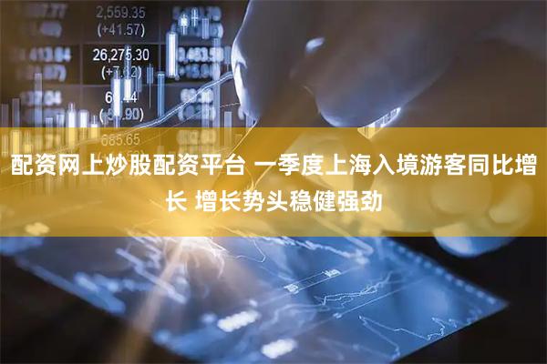 配资网上炒股配资平台 一季度上海入境游客同比增长 增长势头稳健强劲