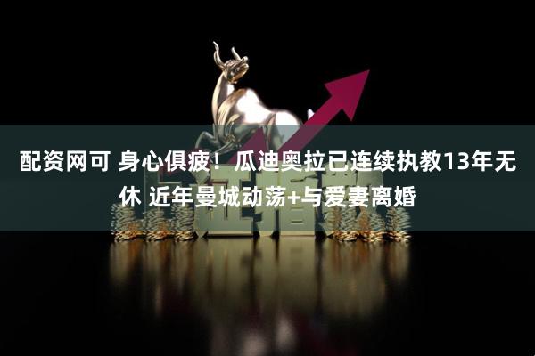配资网可 身心俱疲！瓜迪奥拉已连续执教13年无休 近年曼城动荡+与爱妻离婚