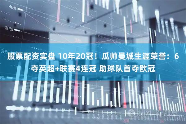 股票配资实盘 10年20冠！瓜帅曼城生涯荣誉：6夺英超+联赛4连冠 助球队首夺欧冠