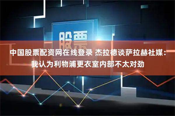 中国股票配资网在线登录 杰拉德谈萨拉赫社媒：我认为利物浦更衣室内部不太对劲